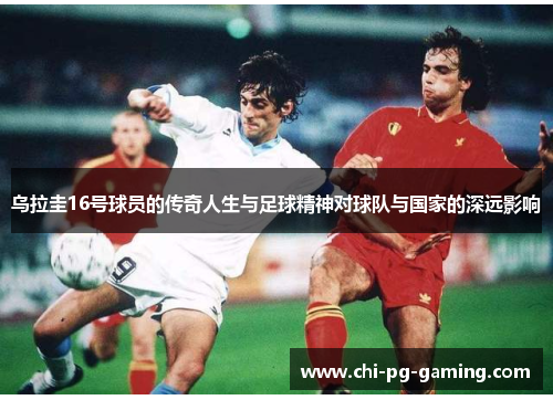 乌拉圭16号球员的传奇人生与足球精神对球队与国家的深远影响