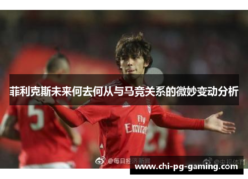 菲利克斯未来何去何从与马竞关系的微妙变动分析