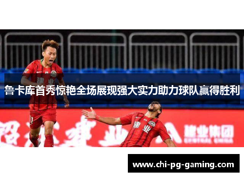 鲁卡库首秀惊艳全场展现强大实力助力球队赢得胜利